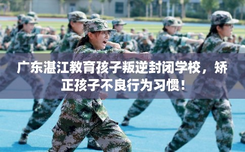 广东湛江教育孩子叛逆封闭学校，矫正孩子不良行为习惯！