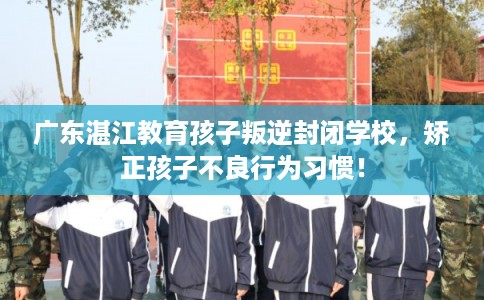广东湛江教育孩子叛逆封闭学校，矫正孩子不良行为习惯！