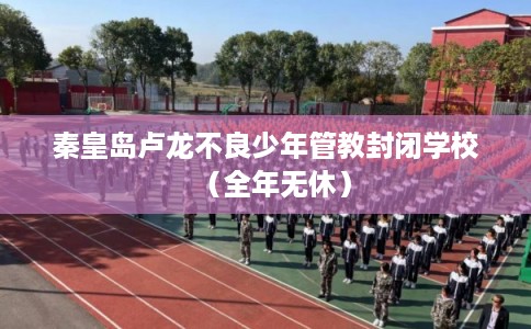 秦皇岛卢龙不良少年管教封闭学校（全年无休）