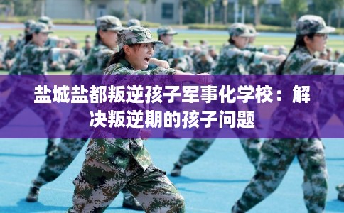 盐城盐都叛逆孩子军事化学校：解决叛逆期的孩子问题