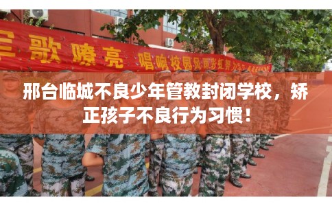 邢台临城不良少年管教封闭学校，矫正孩子不良行为习惯！