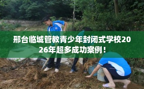 邢台临城管教青少年封闭式学校2026年超多成功案例！