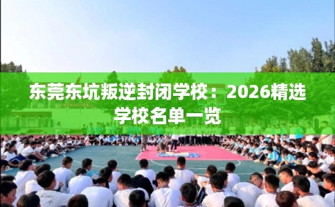 东莞东坑叛逆封闭学校：2026精选学校名单一览