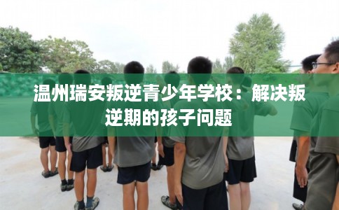 温州瑞安叛逆青少年学校:解决叛逆期的孩子问题 温州瑞安叛逆青少年学校:解决叛逆期的孩子问题