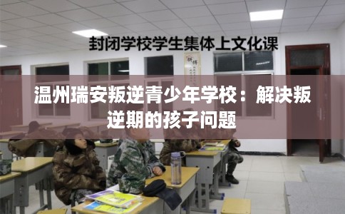 温州瑞安叛逆青少年学校：解决叛逆期的孩子问题