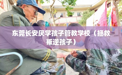 东莞长安厌学孩子管教学校（拯救叛逆孩子）