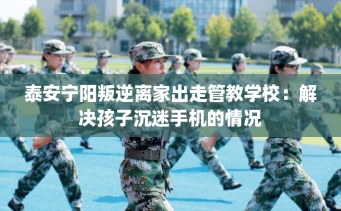 泰安宁阳叛逆离家出走管教学校：解决孩子沉迷手机的情况