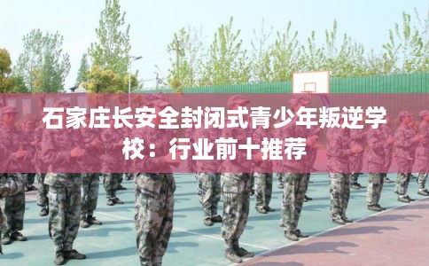 石家庄长安全封闭式青少年叛逆学校：行业前十推荐