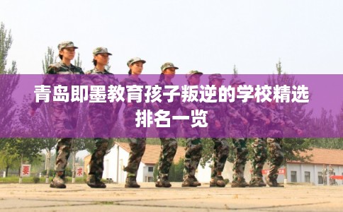青岛即墨教育孩子叛逆的学校精选排名一览