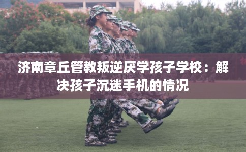 济南章丘管教叛逆厌学孩子学校：解决孩子沉迷手机的情况