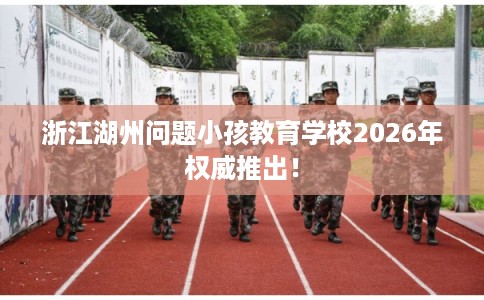 浙江湖州问题小孩教育学校2026年权威推出！