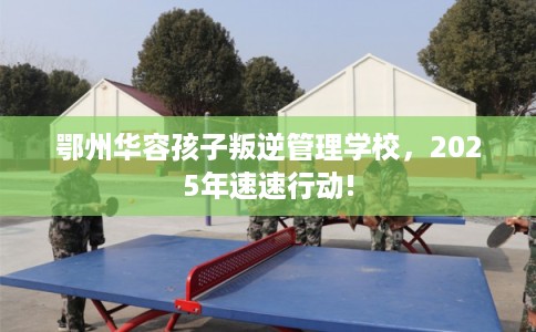 鄂州华容孩子叛逆管理学校，2025年速速行动!