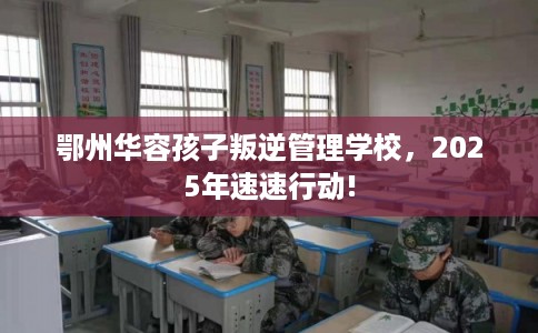 鄂州华容孩子叛逆管理学校，2025年速速行动!