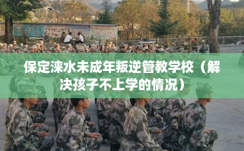 保定涞水未成年叛逆管教学校（解决孩子不上学的情况）