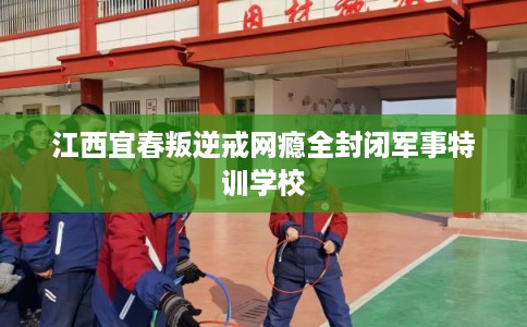 江西宜春叛逆戒网瘾全封闭军事特训学校