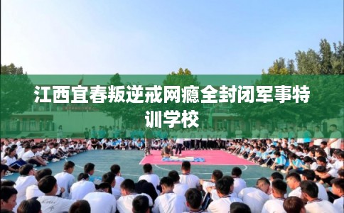江西宜春叛逆戒网瘾全封闭军事特训学校