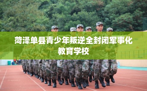 菏泽单县青少年叛逆全封闭军事化教育学校