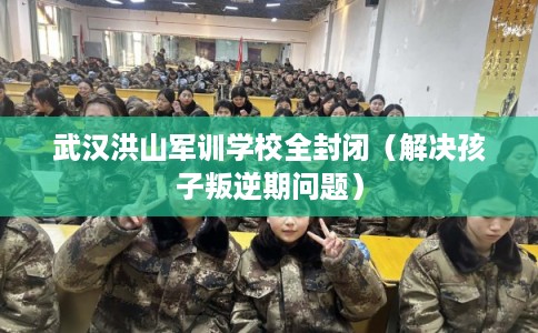 武汉洪山军训学校全封闭（解决孩子叛逆期问题）