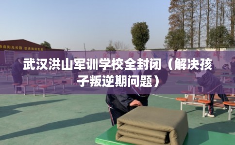 武汉洪山军训学校全封闭（解决孩子叛逆期问题）