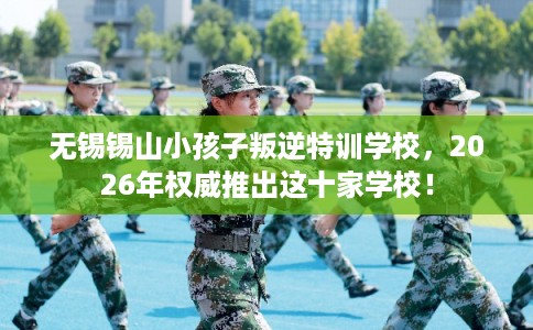 无锡锡山小孩子叛逆特训学校，2026年权威推出这十家学校！