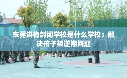 东莞洪梅封闭学校是什么学校：解决孩子叛逆期问题