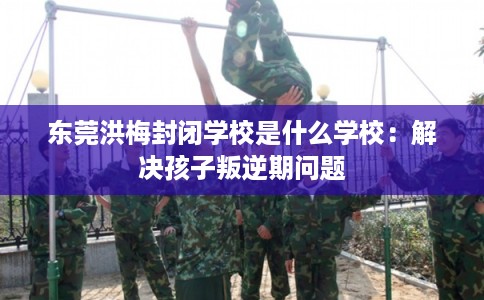 东莞洪梅封闭学校是什么学校：解决孩子叛逆期问题