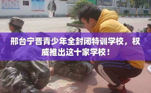 邢台宁晋青少年全封闭特训学校，权威推出这十家学校！
