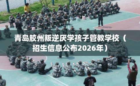 青岛胶州叛逆厌学孩子管教学校（招生信息公布2026年）