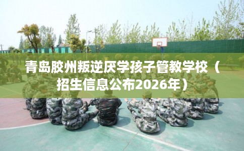 青岛胶州叛逆厌学孩子管教学校（招生信息公布2026年）