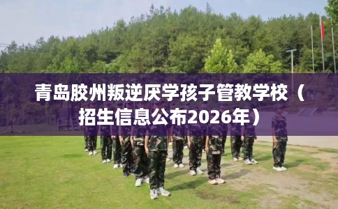 青岛胶州叛逆厌学孩子管教学校（招生信息公布2026年）