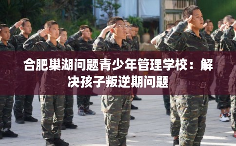 合肥巢湖问题青少年管理学校：解决孩子叛逆期问题