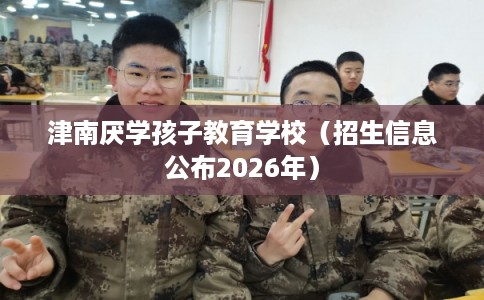 津南厌学孩子教育学校(招生信息公布2026年) 津南厌学孩子教育学校(招生信息公布2026年)