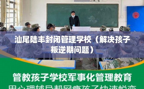 汕尾陆丰封闭管理学校（解决孩子叛逆期问题）