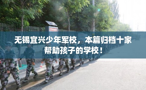 无锡宜兴少年军校,本篇归档十家帮助孩子的学校! 无锡宜兴少年军校,本篇归档十家帮助孩子的学校!