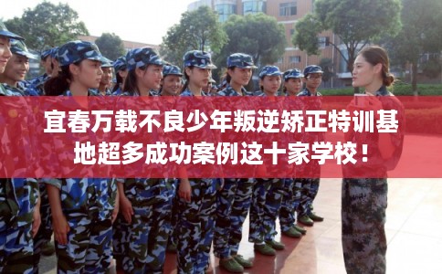 宜春万载不良少年叛逆矫正特训基地超多成功案例这十家学校！