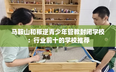 马鞍山和叛逆青少年管教封闭学校：行业前十的学校推荐