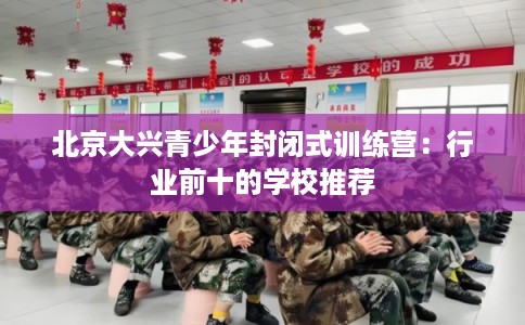 北京大兴青少年封闭式训练营：行业前十的学校推荐
