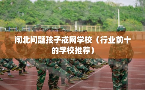 闸北问题孩子戒网学校(行业前十的学校推荐) 闸北问题孩子戒网学校(行业前十的学校推荐)