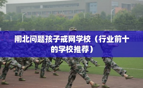 闸北问题孩子戒网学校(行业前十的学校推荐) 闸北问题孩子戒网学校(行业前十的学校推荐)