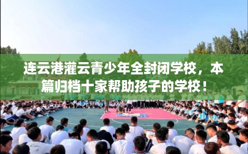 连云港灌云青少年全封闭学校，本篇归档十家帮助孩子的学校！