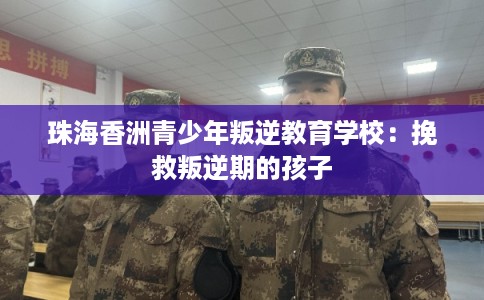 珠海香洲青少年叛逆教育学校:挽救叛逆期的孩子 珠海香洲青少年叛逆教育学校:挽救叛逆期的孩子
