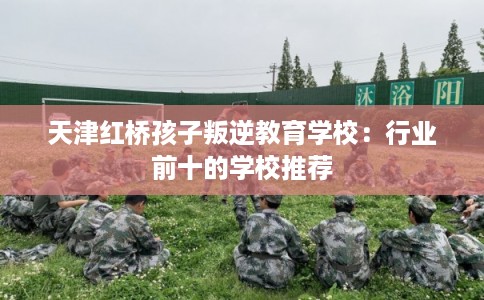 天津红桥孩子叛逆教育学校：行业前十的学校推荐