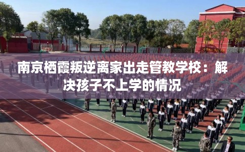南京栖霞叛逆离家出走管教学校：解决孩子不上学的情况