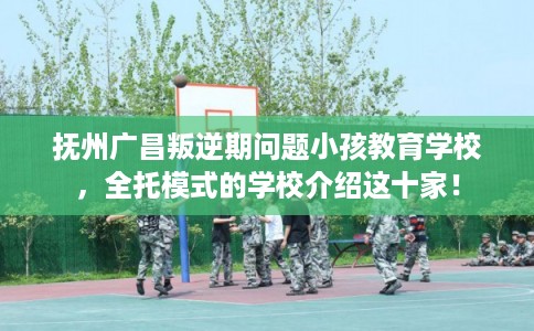 抚州广昌叛逆期问题小孩教育学校，全托模式的学校介绍这十家！