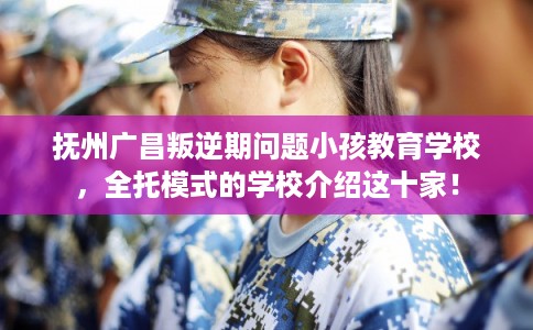 抚州广昌叛逆期问题小孩教育学校，全托模式的学校介绍这十家！
