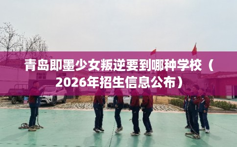 青岛即墨少女叛逆要到哪种学校（2026年招生信息公布）