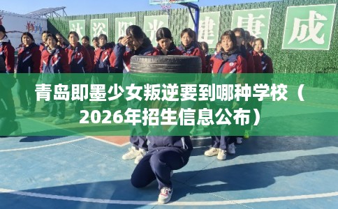 青岛即墨少女叛逆要到哪种学校（2026年招生信息公布）