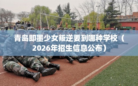 青岛即墨少女叛逆要到哪种学校（2026年招生信息公布）