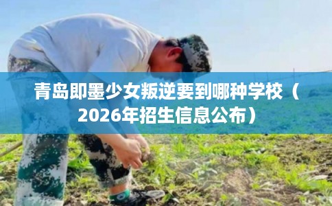 青岛即墨少女叛逆要到哪种学校（2026年招生信息公布）