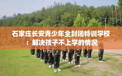 石家庄长安青少年全封闭特训学校：解决孩子不上学的情况